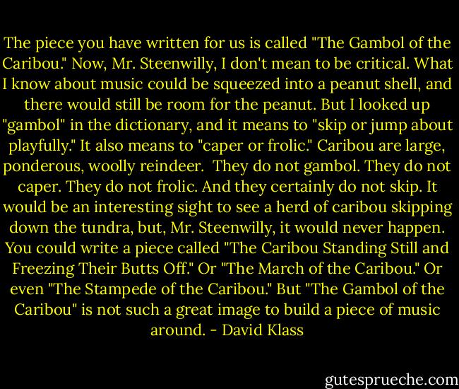 The piece you have written for us is called "The Gambol of the Caribou." Now, Mr. Steenwilly, I don't mean to be critical. What I know about music could be squeezed into a peanut shell, and there would still be room for the peanut. But I looked up "gambol" in the dictionary, and it means to "skip or jump about playfully." It also means to "caper or frolic." Caribou are large, ponderous, woolly reindeer.<br /><br />They do not gambol. They do not caper. They do not frolic. And they certainly do not skip. It would be an interesting sight to see a herd of caribou skipping down the tundra, but, Mr. Steenwilly, it would never happen. You could write a piece called "The Caribou Standing Still and Freezing Their Butts Off." Or "The March of the Caribou." Or even "The Stampede of the Caribou." But "The Gambol of the Caribou" is not such a great image to build a piece of music around. - David Klass