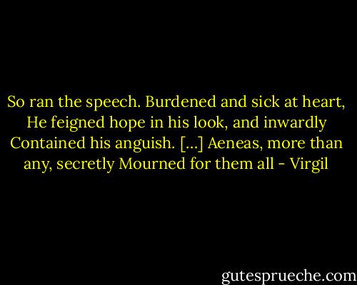 So ran the speech. Burdened and sick at heart,<br />He feigned hope in his look, and inwardly<br />Contained his anguish. […]<br />Aeneas, more than any, secretly<br />Mourned for them all - Virgil