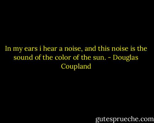 In my ears i hear a noise, and this noise is the sound of the color of the sun. - Douglas Coupland