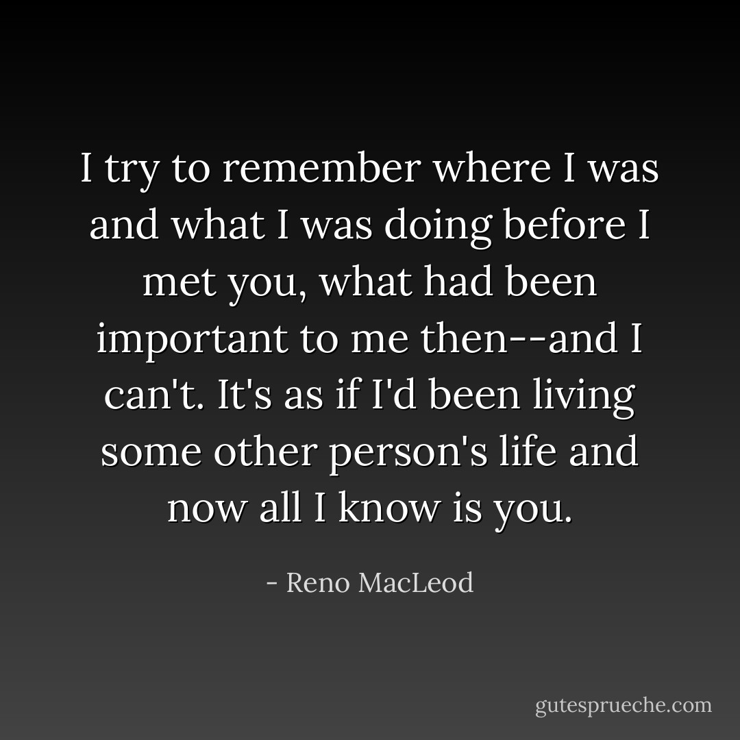 I try to remember where I was and what I was doing before I met you, what had been important to me then--and I can't. It's as if I'd been living some other person's life and now all I know is you. - Reno MacLeod