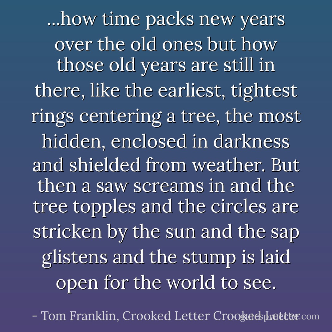 ...how time packs new years over the old ones but how those old years are still in there, like the earliest, tightest rings centering a tree, the most hidden, enclosed in darkness and shielded from weather. But then a saw screams in and the tree topples and the circles are stricken by the sun and the sap glistens and the stump is laid open for the world to see. - Tom Franklin, Crooked Letter Crooked Letter