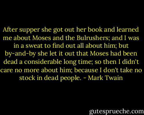 After supper she got out her book and learned me about Moses and the Bulrushers; and I was in a sweat to find out all about him; but by-and-by she let it out that Moses had been dead a considerable long time; so then I didn't care no more about him; because I don't take no stock in dead people. - Mark Twain