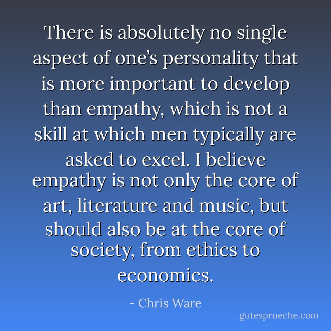There is absolutely no single aspect of one’s personality that is more important to develop than empathy, which is not a skill at which men typically are asked to excel. I believe empathy is not only the core of art, literature and music, but should also be at the core of society, from ethics to economics. - Chris Ware