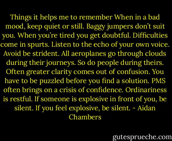 Things it helps me to remember<br />When in a bad mood, keep quiet or still.<br />Baggy jumpers don’t suit you.<br />When you’re tired you get doubtful.<br />Difficulties come in spurts.<br />Listen to the echo of your own voice. Avoid be strident.<br />All aeroplanes go through clouds during their journeys. So do people during theirs.<br />Often greater clarity comes out of confusion. You have to be puzzled before you find a solution.<br />PMS often brings on a crisis of confidence.<br />Ordinariness is restful.<br />If someone is explosive in front of you, be silent. If you feel explosive, be silent. - Aidan Chambers