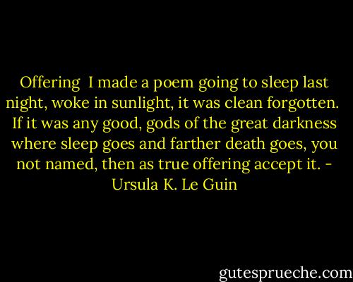 Offering<br /><br />I made a poem going<br />to sleep last night, woke<br />in sunlight, it was clean forgotten.<br /><br />If it was any good, gods<br />of the great darkness<br />where sleep goes and farther<br />death goes, you not named,<br />then as true offering<br />accept it. - Ursula K. Le Guin
