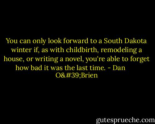 You can only look forward to a South Dakota winter if, as with childbirth, remodeling a house, or writing a novel, you're able to forget how bad it was the last time. - Dan        O'Brien