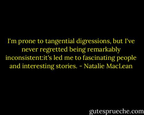 I'm prone to tangential digressions, but I've never regretted being remarkably inconsistent:it's led me to fascinating people and interesting stories. - Natalie MacLean