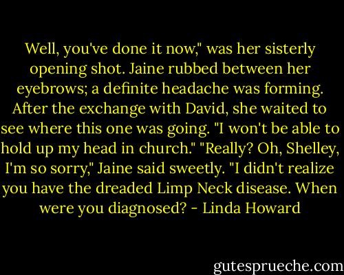 Well, you've done it now," was her sisterly<br />opening shot.<br />Jaine rubbed between her eyebrows; a definite headache was forming. After the exchange with<br />David, she waited to see where this one was going.<br />"I won't be able to hold up my head in church."<br />"Really? Oh, Shelley, I'm so sorry," Jaine said sweetly. "I didn't realize you have the dreaded<br />Limp Neck disease. When were you diagnosed? - Linda Howard