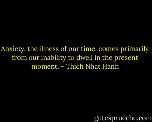 Anxiety, the illness of our time, comes primarily from our inability to dwell in the present moment. - Thich Nhat Hanh