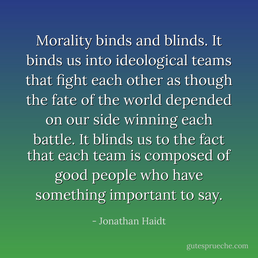 Morality binds and blinds. It binds us into ideological teams that fight each other as though the fate of the world depended on our side winning each battle. It blinds us to the fact that each team is composed of good people who have something important to say. - Jonathan Haidt