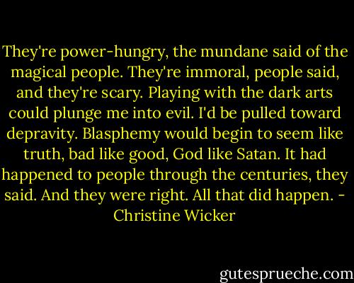 They're power-hungry, the mundane said of the magical people. They're immoral, people said, and they're scary. Playing with the dark arts could plunge me into evil. I'd be pulled toward depravity. Blasphemy would begin to seem like truth, bad like good, God like Satan. It had happened to people through the centuries, they said. And they were right. All that did happen. - Christine Wicker