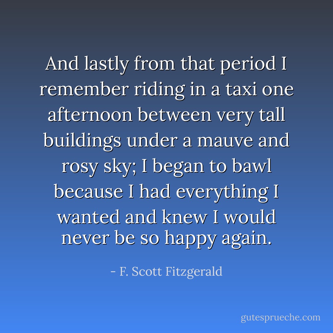 And lastly from that period I remember riding in a taxi one afternoon between very tall buildings under a mauve and rosy sky; I began to bawl because I had everything I wanted and knew I would never be so happy again. - F. Scott Fitzgerald
