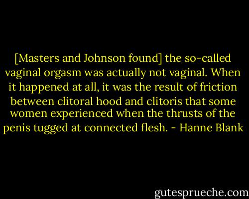 [Masters and Johnson found] the so-called vaginal orgasm was actually not vaginal. When it happened at all, it was the result of friction between clitoral hood and clitoris that some women experienced when the thrusts of the penis tugged at connected flesh. - Hanne Blank