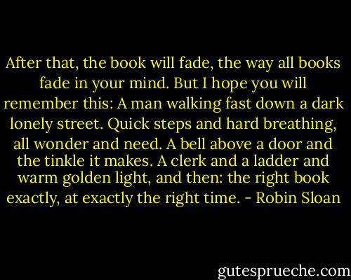After that, the book will fade, the way all books fade in your mind. But I hope you will remember this:<br />A man walking fast down a dark lonely street. Quick steps and hard breathing, all wonder and need. A bell above a door and the tinkle it makes. A clerk and a ladder and warm golden light, and then: the right book exactly, at exactly the right time. - Robin Sloan