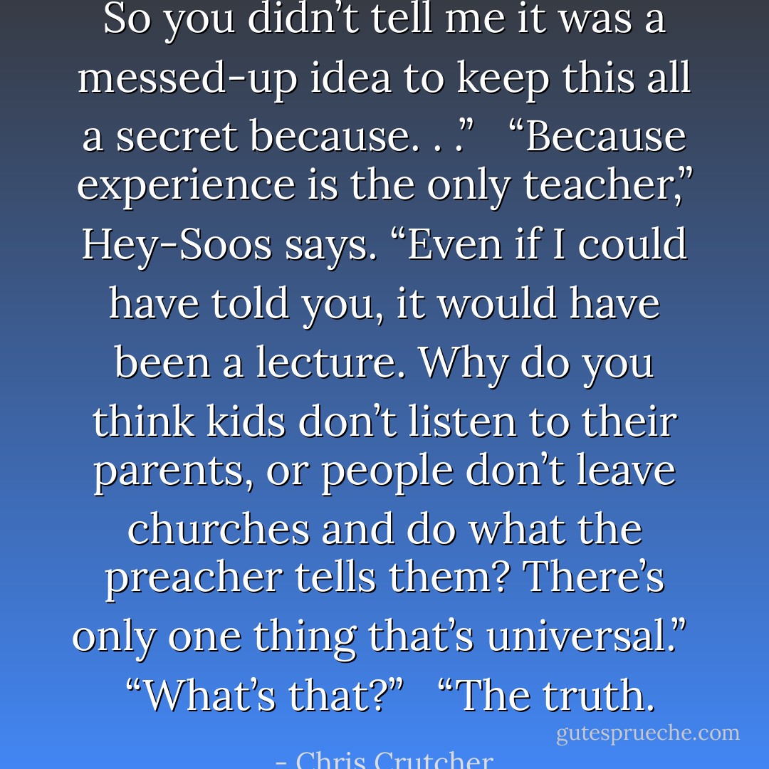 So you didn’t tell me it was a messed-up idea to keep this all a secret because. . .”<br /><br /> “Because experience is the only teacher,” Hey-Soos says. “Even if I could have told you, it would have been a lecture. Why do you think kids don’t listen to their parents, or people don’t leave churches and do what the preacher tells them? There’s only one thing that’s universal.”<br /><br /> “What’s that?”<br /><br /> “The truth. - Chris Crutcher