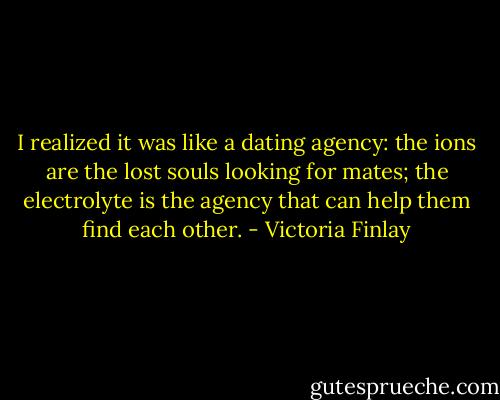 I realized it was like a dating agency: the ions are the lost souls looking for mates; the electrolyte is the agency that can help them find each other. - Victoria Finlay