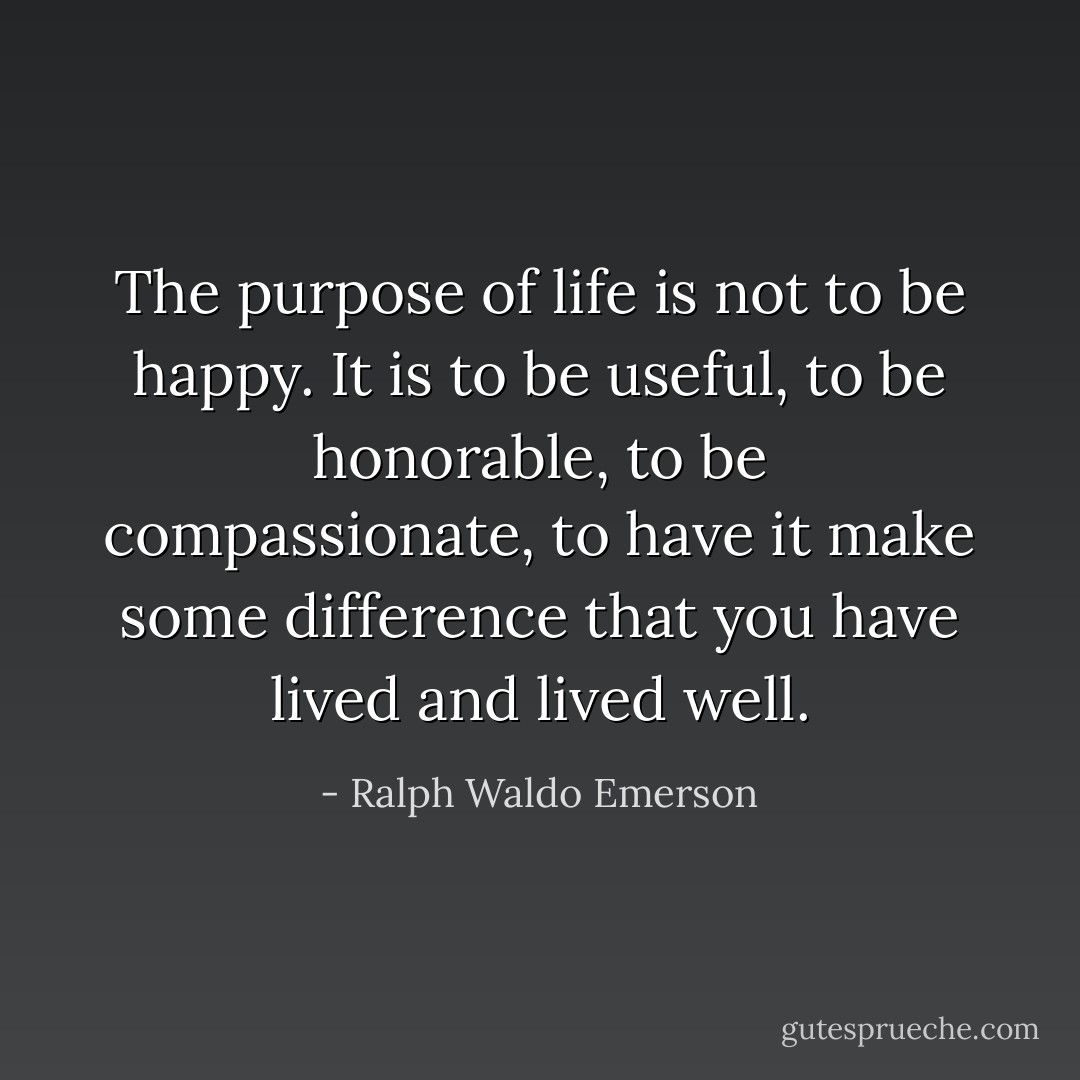 The purpose of life is not to be happy. It is to be useful, to be honorable, to be compassionate, to have it make some difference that you have lived and lived well. - Ralph Waldo Emerson