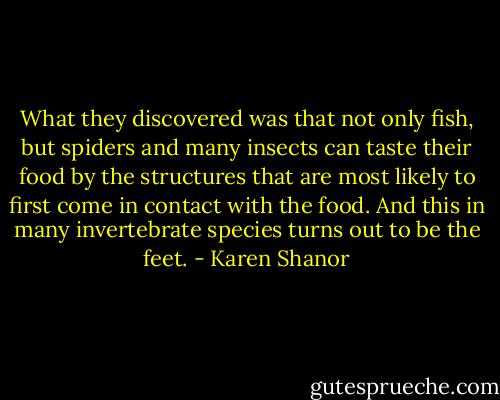 What they discovered was that not only fish, but spiders and many insects can taste their food by the structures that are most likely to first come in contact with the food. And this in many invertebrate species turns out to be the feet. - Karen Shanor