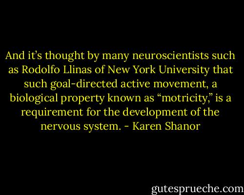 And it’s thought by many neuroscientists such as Rodolfo Llinas of New York University that such goal-directed active movement, a biological property known as “motricity,” is a requirement for the development of the nervous system. - Karen Shanor