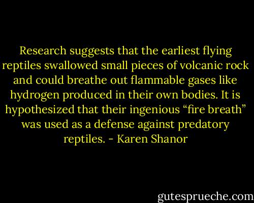 Research suggests that the earliest flying reptiles swallowed small pieces of volcanic rock and could breathe out flammable gases like hydrogen produced in their own bodies. It is hypothesized that their ingenious “fire breath” was used as a defense against predatory reptiles. - Karen Shanor