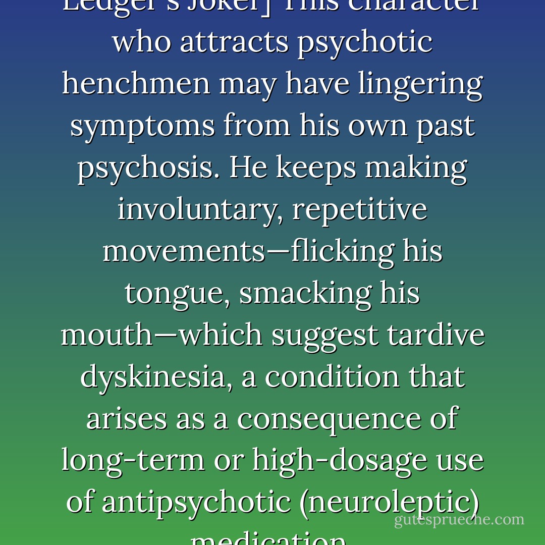 [On the subject of Heath Ledger's Joker] This character who attracts psychotic henchmen may have lingering symptoms from his own past psychosis. He keeps making involuntary, repetitive movements—flicking his tongue, smacking his mouth—which suggest tardive dyskinesia, a condition that arises as a consequence of long-term or high-dosage use of antipsychotic (neuroleptic) medication. - Travis Langley