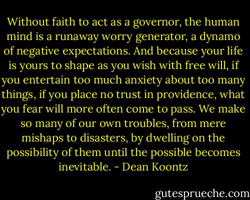 Without faith to act as a governor, the human mind is a runaway worry generator, a dynamo of negative expectations. And because your life is yours to shape as you wish with free will, if you entertain too much anxiety about too many things, if you place no trust in providence, what you fear will more often come to pass. We make so many of our own troubles, from mere mishaps to disasters, by dwelling on the possibility of them until the possible becomes inevitable. - Dean Koontz