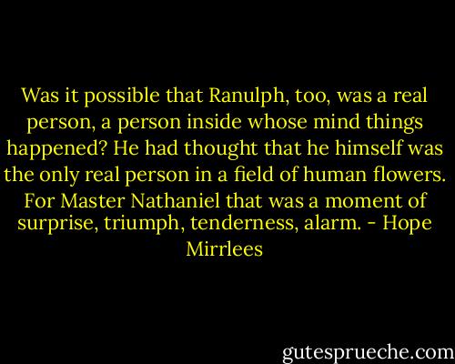 Was it possible that Ranulph, too, was a real person, a person inside whose mind things happened? He had thought that he himself was the only real person in a field of human flowers. For Master Nathaniel that was a moment of surprise, triumph, tenderness, alarm. - Hope Mirrlees