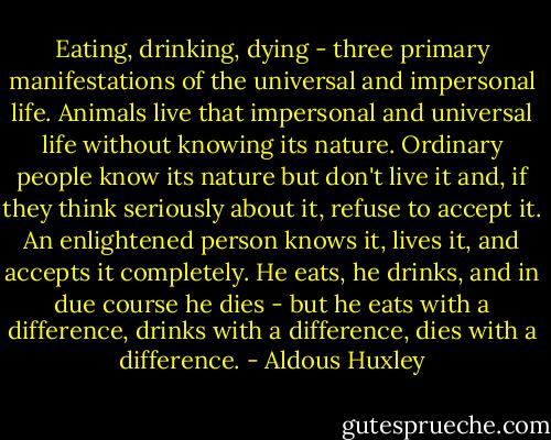 Eating, drinking, dying - three primary manifestations of the universal and impersonal life. Animals live that impersonal and universal life without knowing its nature. Ordinary people know its nature but don't live it and, if they think seriously about it, refuse to accept it. An enlightened person knows it, lives it, and accepts it completely. He eats, he drinks, and in due course he dies - but he eats with a difference, drinks with a difference, dies with a difference. - Aldous Huxley