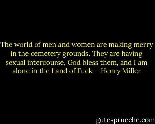 The world of men and women are making merry in the cemetery grounds. They are having sexual intercourse, God bless them, and I am alone in the Land of Fuck. - Henry Miller