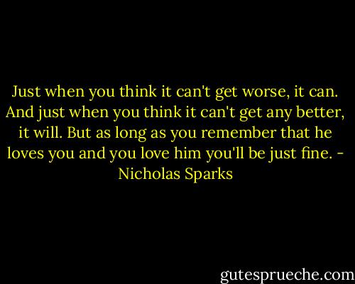 Just when you think it can't get worse, it can. And just when you think it can't get any better, it will. But as long as you remember that he loves you and you love him you'll be just fine. - Nicholas Sparks