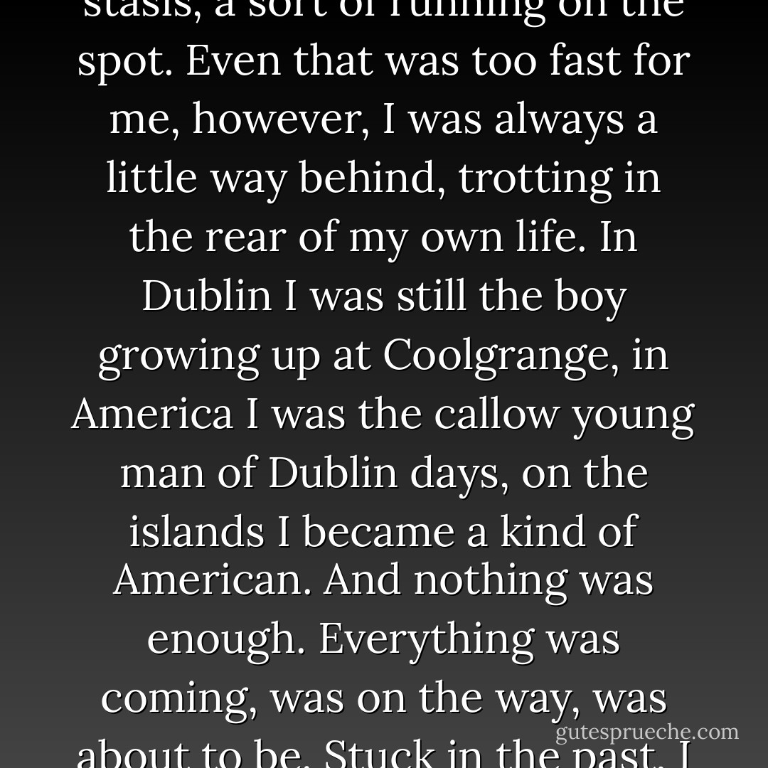 When I look back, no matter how hard I try I can see clear break between one phase and another. It is a seamless flow - although flow is too strong a word. More a sort of busy stasis, a sort of running on the spot. Even that was too fast for me, however, I was always a little way behind, trotting in the rear of my own life. In Dublin I was still the boy growing up at Coolgrange, in America I was the callow young man of Dublin days, on the islands I became a kind of American. And nothing was enough. Everything was coming, was on the way, was about to be. Stuck in the past, I was always peering beyond the present towards a limitless future. Now, I suppose, the future may be said to have arrived. - John Banville