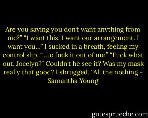 Are you saying you don’t want anything from me?”<br />“I want this. I want our arrangement. I want you…” I sucked in a breath, feeling my control slip. “…to fuck it out of me.”<br />“Fuck what out, Jocelyn?”<br />Couldn’t he see it? Was my mask really that good? I shrugged. “All the nothing - Samantha Young