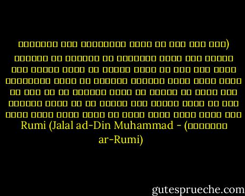 (ليس لكل أحد أن يكون محبوباً، لأن المحبوب يحتاج إلى صفات وفضائل، لا يرزقها كل إنسان، ولكن لكل أحد أن يأخذ نصيبه في الحب وينعم به، فإذا فاتك أيها القارئ العزيز أن تكون محبوباً، فلا يفتك يا عزيزي أن تكون محباً، إن لم يكن من حظك أن تكون يوسف، فمن يمنعك من أن تكون يعقوب؟ وما الذي يحول بينك وبين أن تكون صادق الحب دائم الحنين؟) - Rumi (Jalal ad-Din Muhammad ar-Rumi)