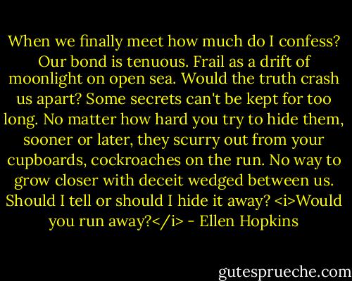 When we finally meet how much do I confess? Our bond is tenuous. Frail as a drift of moonlight on open sea. Would the truth crash us apart? Some secrets can't be kept for too long. No matter how hard you try to hide them, sooner or later, they scurry out from your cupboards, cockroaches on the run. No way to grow closer with deceit wedged between us. Should I tell or should I hide it away? <i>Would you run away?</i> - Ellen Hopkins