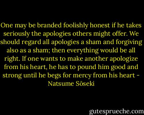 One may be branded foolishly honest if he takes seriously the apologies others might offer. We should regard all apologies a sham and forgiving also as a sham; then everything would be all right. If one wants to make another apologize from his heart, he has to pound him good and strong until he begs for mercy from his heart - Natsume Sōseki