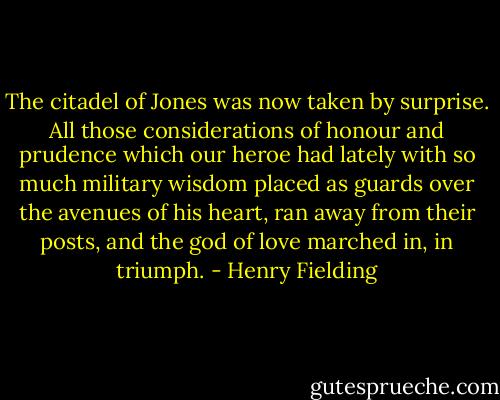 The citadel of Jones was now taken by surprise. All those considerations of honour and prudence which our heroe had lately with so much military wisdom placed as guards over the avenues of his heart, ran away from their posts, and the god of love marched in, in triumph. - Henry Fielding