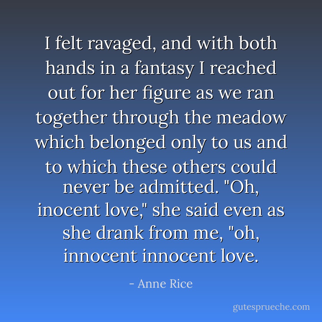 I felt ravaged, and with both hands in a fantasy I reached out for her figure as we ran together through the meadow which belonged only to us and to which these others could never be admitted.<br />"Oh, inocent love," she said even as she drank from me, "oh, innocent innocent love. - Anne Rice