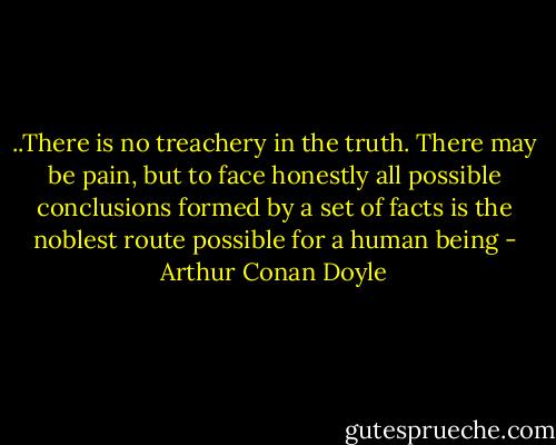 ..There is no treachery in the truth. There may be pain, but to face honestly all possible conclusions formed by a set of facts is the noblest route possible for a human being - Arthur Conan Doyle