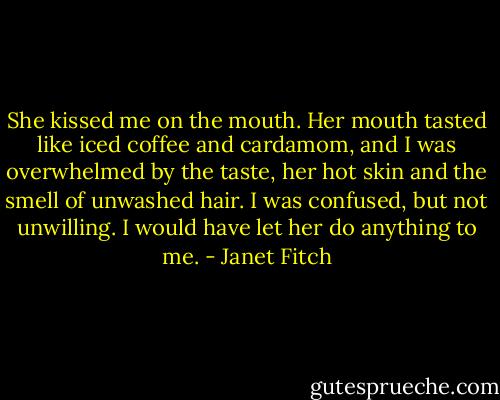 She kissed me on the mouth. Her mouth tasted like iced coffee and cardamom, and I was overwhelmed by the taste, her hot skin and the smell of unwashed hair. I was confused, but not unwilling. I would have let her do anything to me. - Janet Fitch