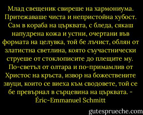 Млад свещеник свиреше на хармониума.<br />Притежаваше чиста и непристойна хубост. Сам в кораба на църквата, с бледа, сякаш напудрена кожа и устни, очертани във формата на целувка, той бе лъчист, облян от златистна светлина, която съучастнически струеше от стоклописите до плещите му. <br />По-светъл от олтара и по-примамлив от Христос на кръста, извор на божествените звуци, които се виеха към сводовете, той се бе превърнал в сърцевина на църквата. - Éric-Emmanuel Schmitt