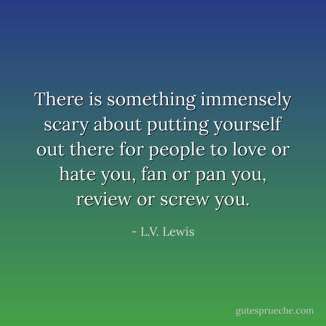 There is something immensely scary about putting yourself out there for people to love or hate you, fan or pan you, review or screw you. - L.V. Lewis