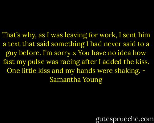 That’s why, as I was leaving for work, I sent him a text that said something I had never said to a guy before.<br />I’m sorry x<br />You have no idea how fast my pulse was racing after I added the kiss. One little kiss and my hands were shaking. - Samantha Young