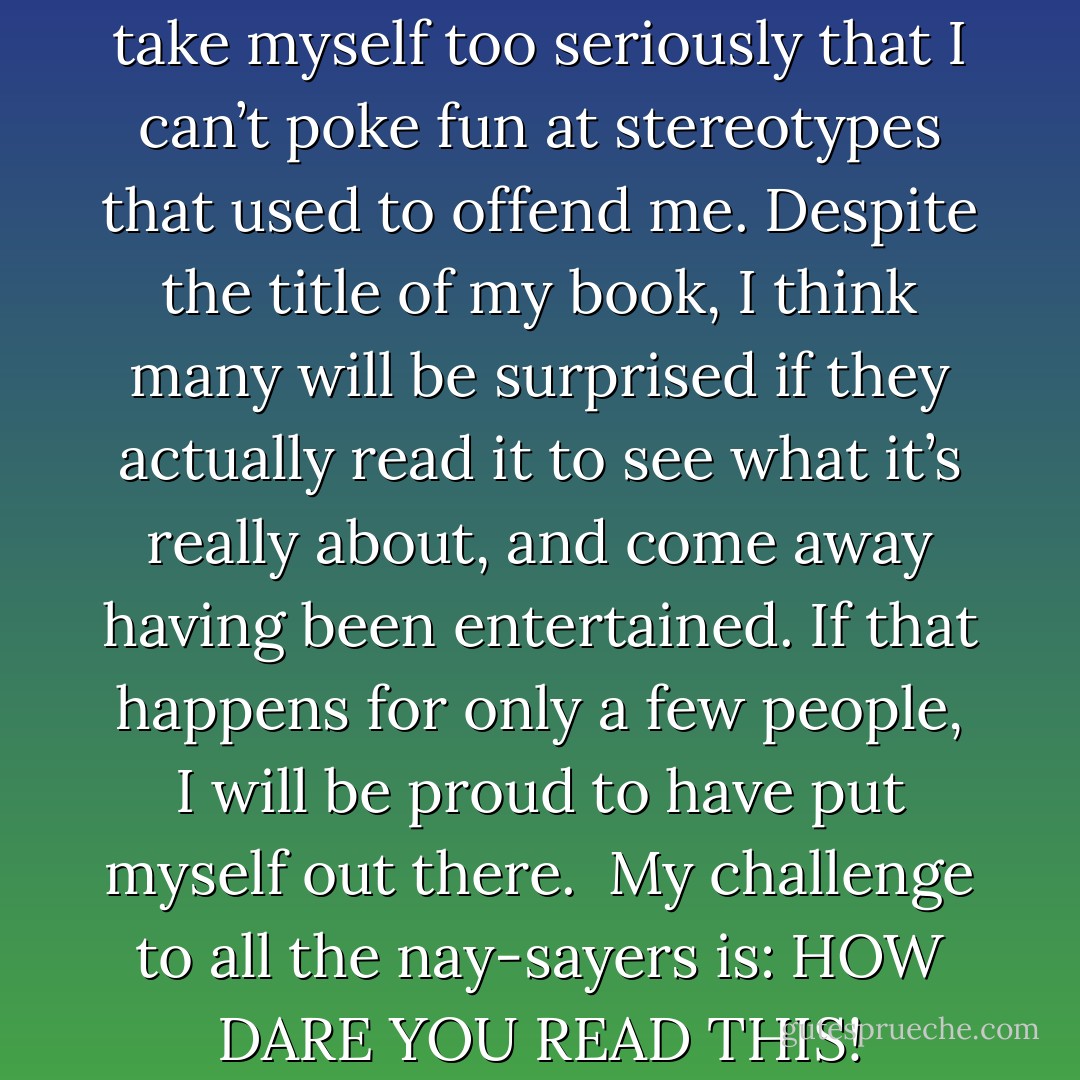 As an African American, I don’t take myself too seriously that I can’t poke fun at stereotypes that used to offend me. Despite the title of my book, I think many will be surprised if they actually read it to see what it’s really about, and come away having been entertained. If that happens for only a few people, I will be proud to have put myself out there.<br /><br />My challenge to all the nay-sayers is: HOW DARE YOU READ THIS! - L.V. Lewis