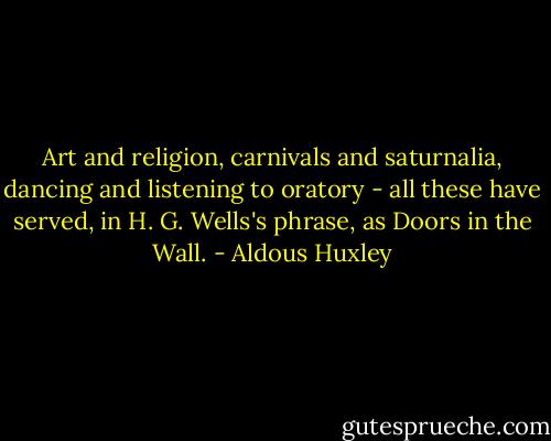 Art and religion, carnivals and saturnalia, dancing and listening to oratory - all these have served, in H. G. Wells's phrase, as Doors in the Wall. - Aldous Huxley