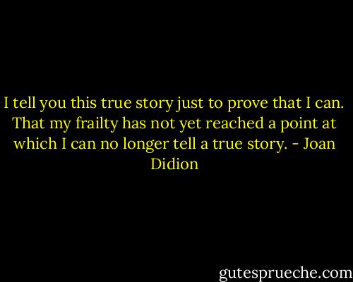 I tell you this true story just to prove that I can. That my frailty has not yet reached a point at which I can no longer tell a true story. - Joan Didion