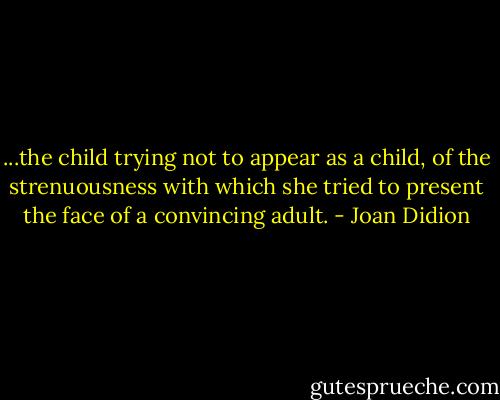 ...the child trying not to appear as a child, of the strenuousness with which she tried to present the face of a convincing adult. - Joan Didion