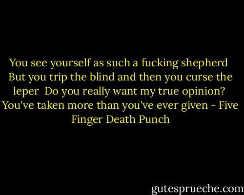 You see yourself as such a fucking shepherd<br /> But you trip the blind and then you curse the leper<br /> Do you really want my true opinion?<br /> You've taken more than you've ever given - Five Finger Death Punch