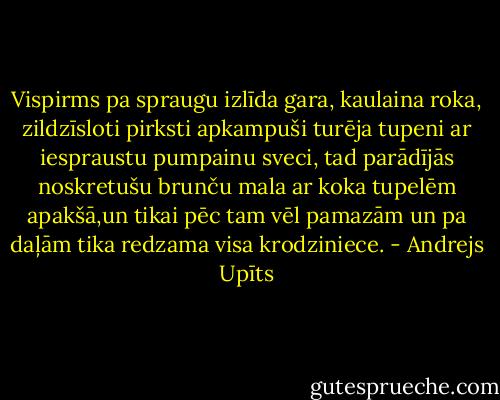Vispirms pa spraugu izlīda gara, kaulaina roka, zildzīsloti pirksti apkampuši turēja tupeni ar iespraustu pumpainu sveci, tad parādījās noskretušu brunču mala ar koka tupelēm apakšā,un tikai pēc tam vēl pamazām un pa daļām tika redzama visa krodziniece. - Andrejs Upīts