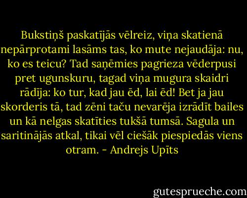 Bukstiņš paskatījās vēlreiz, viņa skatienā nepārprotami lasāms tas, ko mute nejaudāja: nu, ko es teicu? Tad saņēmies pagrieza vēderpusi pret ugunskuru, tagad viņa mugura skaidri rādīja: ko tur, kad jau ēd, lai ēd! Bet ja jau skorderis tā, tad zēni taču nevarēja izrādīt bailes un kā nelgas skatīties tukšā tumsā. Sagula un saritinājās atkal, tikai vēl ciešāk piespiedās viens otram. - Andrejs Upīts
