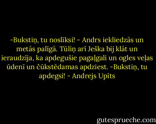 -Bukstiņ, tu noslīksi! - Andrs iekliedzās un metās palīgā. Tūliņ arī Ješka bij klāt un ieraudzīja, ka apdegušie pagaļgali un ogles veļas ūdenī un čūkstēdamas apdziest.<br />-Bukstiņ, tu apdegsi! - Andrejs Upīts
